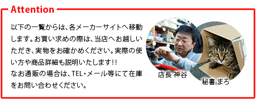 以下の一覧からは、各メーカーサイトへ移動します。お買い求めの際は、当店へお越しいただき、実物をお確かめください。実際の使い方や商品詳細も説明いたします！！なお通販の場合は、TEL・メール等にて在庫をお問い合わせください。